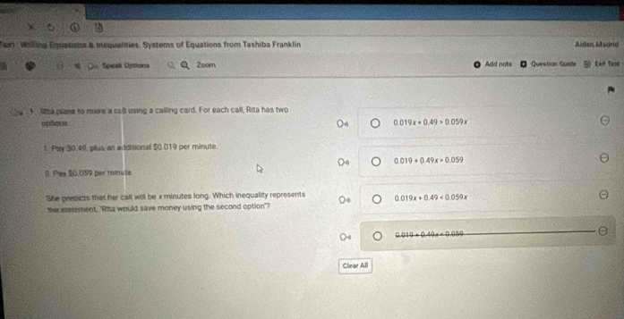 Far: Writing Equations a incqualities. Systems of Equations from Tashiba Franklin Aiden Madrid
Speak Options Zoom Add note Question Guide Exert Test
1 Rha peans to mave a call using a calling card. For each call, Rita has two
options 0.019x+0.49>0.059x
1. Pay 30.49, plus an additional $0.019 per minute.
0.019+0.49x>0.059
2. Pay $0.059 per minute
She predicts that her call will be x minutes long. Which inequality represents 0.019x+0.49<0.059x
the sterement, "Rita would save money using the second option"?
0.010+0.49=0.059
Clear All