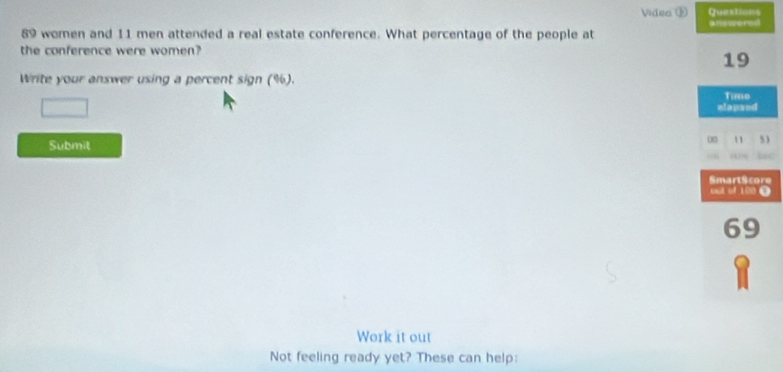 Video ® Questions
89 women and 11 men attended a real estate conference. What percentage of the people at answered 
the conference were women?
19
Write your answer using a percent sign (%). 
Time 
□ elapsed 
Submit 
11 53 
a 
SmartScore 
out of 100.
69
Work it out 
Not feeling ready yet? These can help: