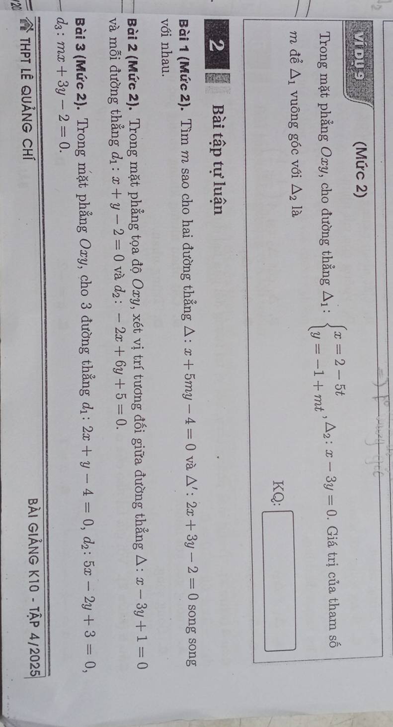 ví dU 9 (Mức 2) 
Trong mặt phẳng Oxy, cho đường thẳng △ _1:beginarrayl x=2-5t y=-1+mtendarray.  ,△ _2:x-3y=0. . Giá trị của tham số 
m để △ _1 vuông góc với △ _2la
KQ: □ 
2 Bài tập tự luận 
Bài 1 (Mức 2). Tìm m sao cho hai đường thẳng △ :x+5my-4=0 và △ ':2x+3y-2=0 song song 
với nhau. 
Bài 2 (Mức 2). Trong mặt phẳng tọa độ Oxy, xét vị trí tương đối giữa đường thẳng △ :x-3y+1=0
và mỗi đường thẳng d_1:x+y-2=0 và d_2:-2x+6y+5=0. 
Bài 3 (Mức 2). Trong mặt phẳng Oxy, cho 3 đường thẳng d_1:2x+y-4=0, d_2:5x-2y+3=0,
d_3:mx+3y-2=0. 
THPT LÊ QUảNG Chí Bài GiẢNG K10 - Tập 4/2025 
20