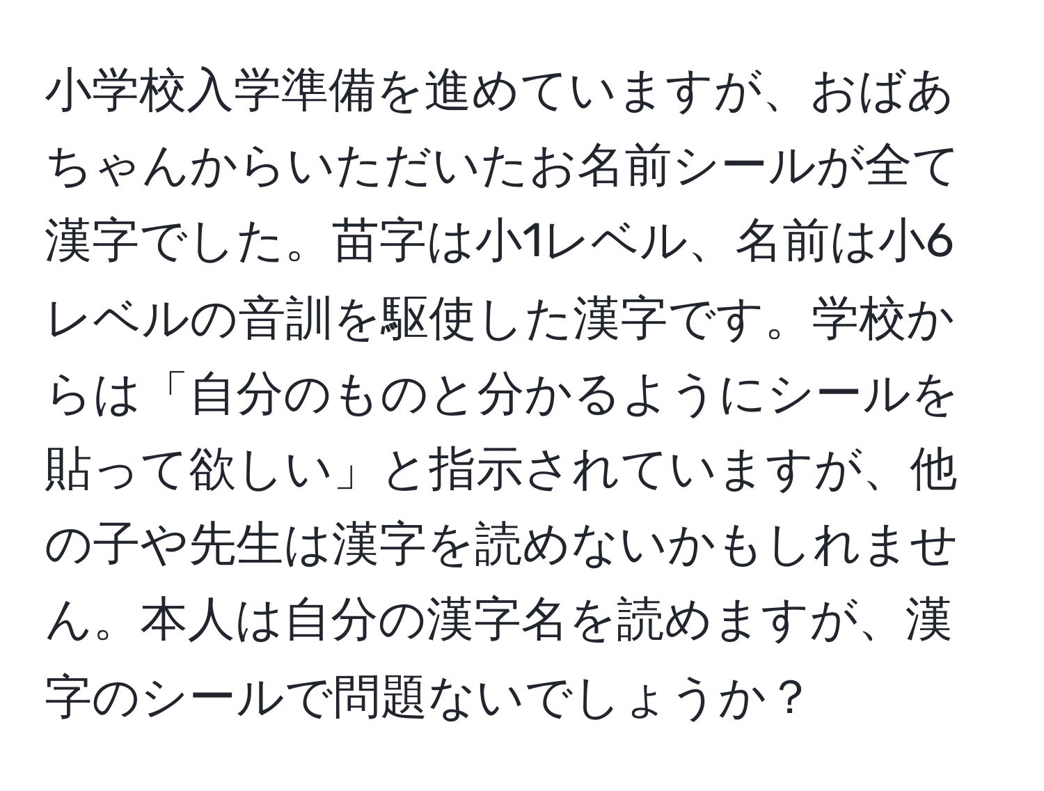 小学校入学準備を進めていますが、おばあちゃんからいただいたお名前シールが全て漢字でした。苗字は小1レベル、名前は小6レベルの音訓を駆使した漢字です。学校からは「自分のものと分かるようにシールを貼って欲しい」と指示されていますが、他の子や先生は漢字を読めないかもしれません。本人は自分の漢字名を読めますが、漢字のシールで問題ないでしょうか？