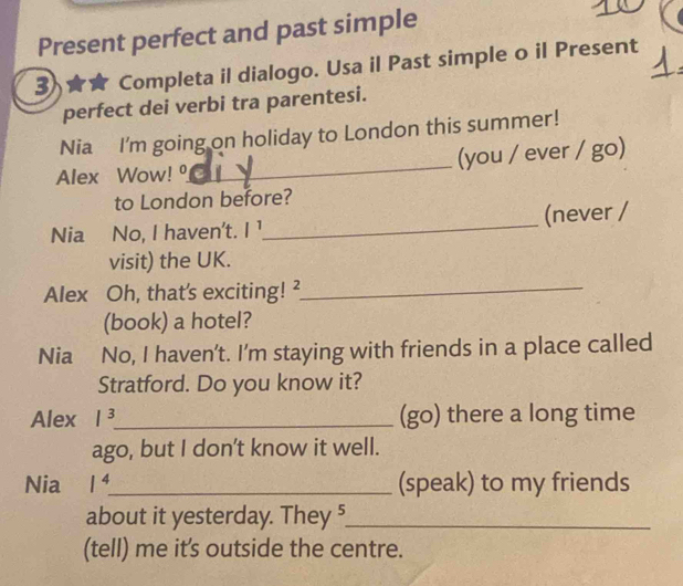 Present perfect and past simple 
3 Completa il dialogo. Usa il Past simple o il Present 
perfect dei verbi tra parentesi. 
Nia I'm going on holiday to London this summer! 
Alex Wow! _(you / ever / go) 
to London before? 
Nia No, I haven't. l^1 _ (never / 
visit) the UK. 
Alex Oh, that's exciting! ²_ 
(book) a hotel? 
Nia No, I haven't. I’m staying with friends in a place called 
Stratford. Do you know it? 
Alex 1^3 _ (go) there a long time 
ago, but I don’t know it well. 
Nia l^4 _ (speak) to my friends 
about it yesterday. They 5_ 
(tell) me it's outside the centre.