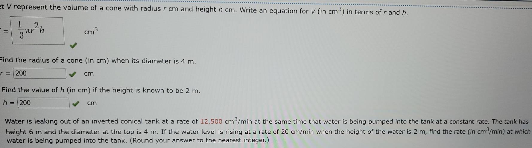 et V represent the volume of a cone with radius r cm and height h cm. Write an equation for V(incm^3) in terms of r and h.
=  1/3 π r^2h
cm^3
Find the radius of a cone (in cm) when its diameter is 4 m.
r=200
cm
Find the value of h (in cm) if the height is known to be 2 m.
h=200
cm
Water is leaking out of an inverted conical tank at a rate of 12,500cm^3, /min at the same time that water is being pumped into the tank at a constant rate. The tank has 
height 6 m and the diameter at the top is 4 m. If the water level is rising at a rate of 20 cm/min when the height of the water is 2 m, find the rate (incm^3/ /min) at which 
water is being pumped into the tank. (Round your answer to the nearest integer.)