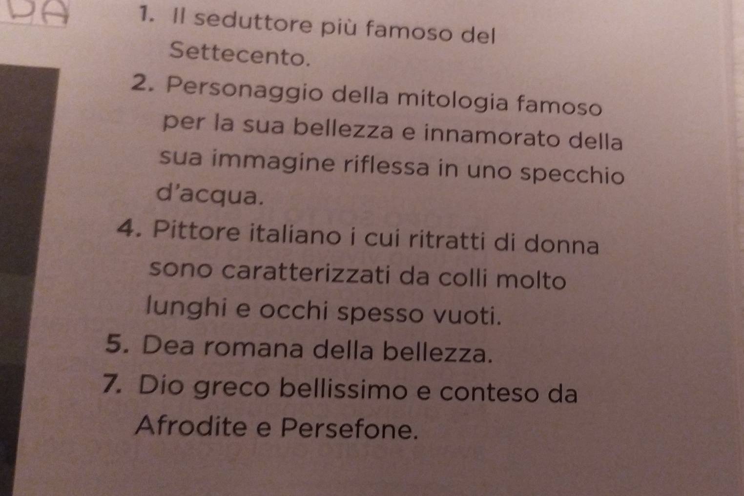 Il seduttore più famoso del 
Settecento. 
2. Personaggio della mitologia famoso 
per la sua bellezza e innamorato della 
sua immagine riflessa in uno specchio 
d'acqua. 
4. Pittore italiano i cui ritratti di donna 
sono caratterizzati da colli molto 
lunghi e occhi spesso vuoti. 
5. Dea romana della bellezza. 
7. Dio greco bellissimo e conteso da 
Afrodite e Persefone.