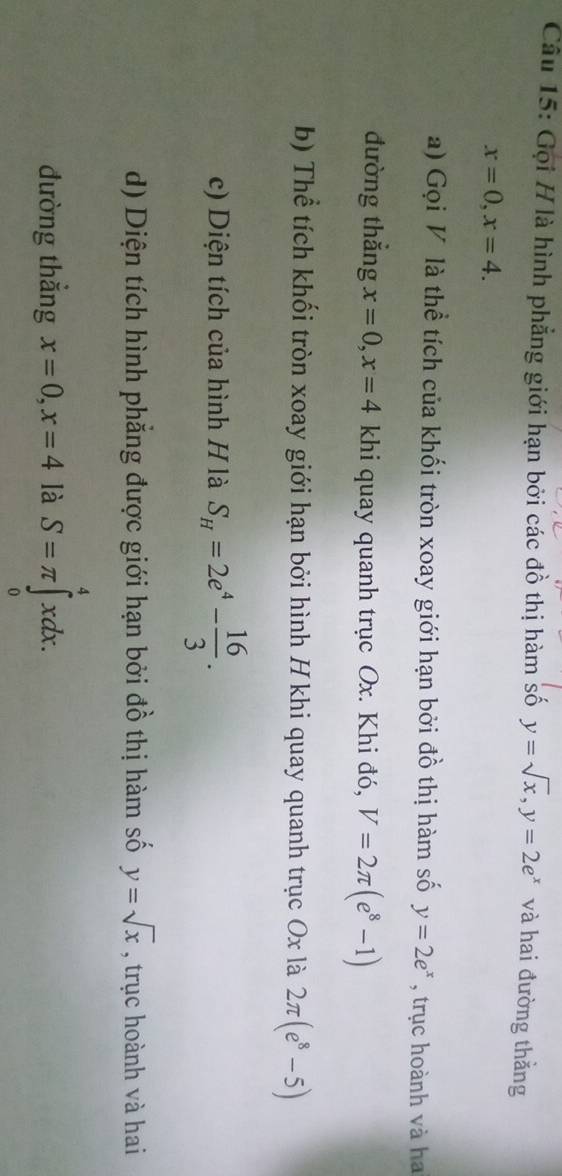 Gọi H là hình phẳng giới hạn bởi các đồ thị hàm số y=sqrt(x), y=2e^x và hai đường thằng
x=0, x=4. 
a) Gọi V là thể tích của khối tròn xoay giới hạn bởi đồ thị hàm số y=2e^x , trục hoành và ha 
đường thắng x=0, x=4 khi quay quanh trục Ox. Khi đó, V=2π (e^8-1)
b) Thể tích khối tròn xoay giới hạn bởi hình H khi quay quanh trục Ox là 2π (e^8-5)
c) Diện tích của hình H là S_H=2e^4- 16/3 . 
d) Diện tích hình phẳng được giới hạn bởi đồ thị hàm số y=sqrt(x) , trục hoành và hai 
đường thắng x=0, x=4 là S=π ∈tlimits _0^4xdx.