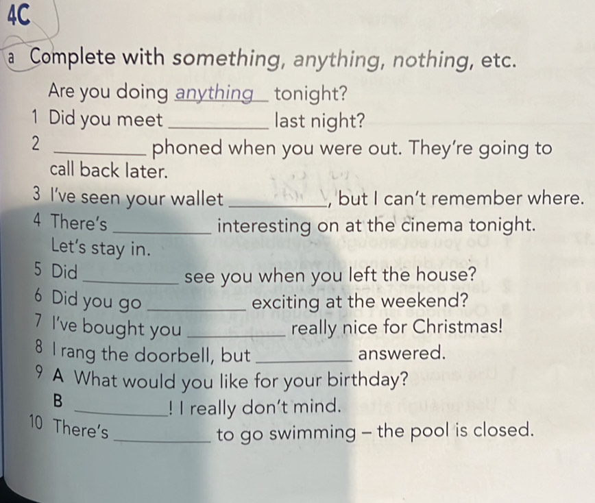 4C 
a Complete with something, anything, nothing, etc. 
Are you doing anything___ tonight? 
1 Did you meet _last night? 
_2 
phoned when you were out. They’re going to 
call back later. 
3 I've seen your wallet _, but I can’t remember where. 
4 There's _interesting on at the cinema tonight. 
Let's stay in. 
5 Did 
_see you when you left the house? 
6 Did you go _exciting at the weekend? 
7 I've bought you _really nice for Christmas! 
8 I rang the doorbell, but _answered. 
9 A What would you like for your birthday? 
B 
_! I really don't mind. 
10 There's 
_to go swimming - the pool is closed.