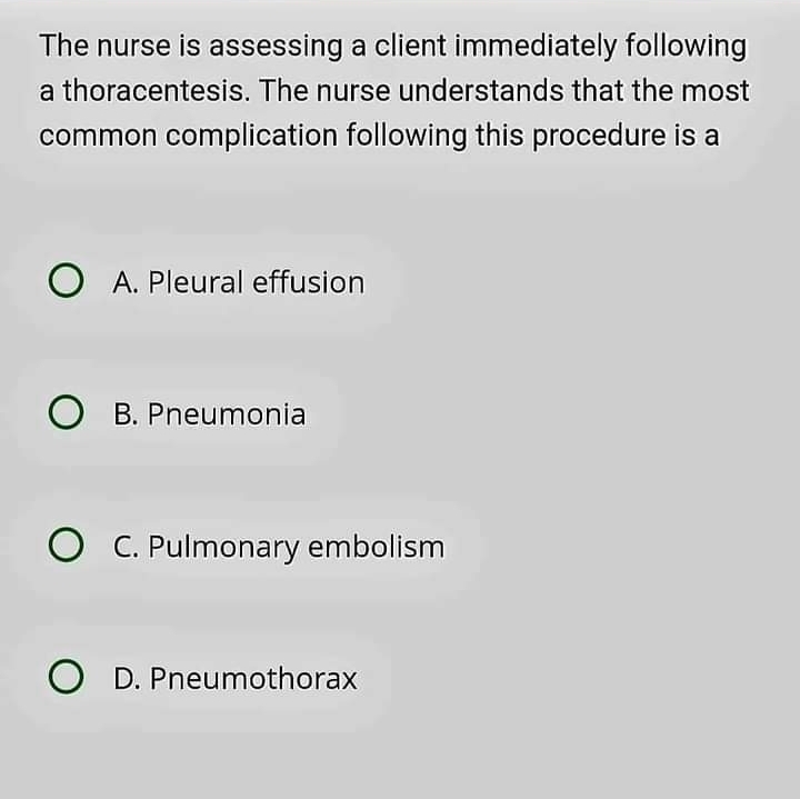 The nurse is assessing a client immediately following
a thoracentesis. The nurse understands that the most
common complication following this procedure is a
A. Pleural effusion
B. Pneumonia
C. Pulmonary embolism
D. Pneumothorax