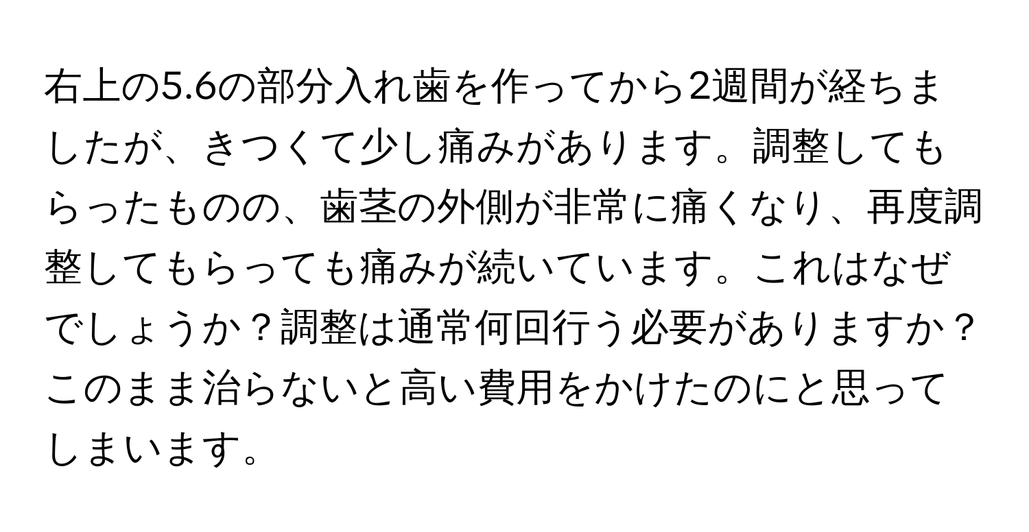 右上の5.6の部分入れ歯を作ってから2週間が経ちましたが、きつくて少し痛みがあります。調整してもらったものの、歯茎の外側が非常に痛くなり、再度調整してもらっても痛みが続いています。これはなぜでしょうか？調整は通常何回行う必要がありますか？このまま治らないと高い費用をかけたのにと思ってしまいます。