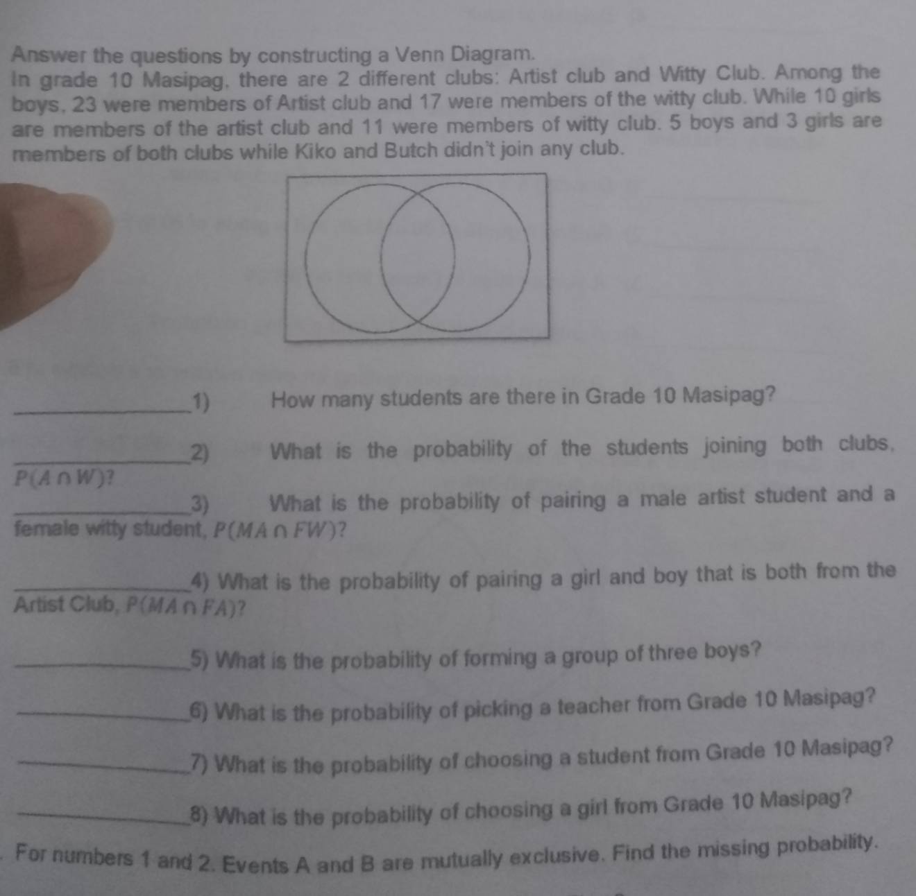 Answer the questions by constructing a Venn Diagram. 
In grade 10 Masipag, there are 2 different clubs: Artist club and Witty Club. Among the 
boys, 23 were members of Artist club and 17 were members of the witty club. While 10 girls 
are members of the artist club and 11 were members of witty club. 5 boys and 3 girls are 
members of both clubs while Kiko and Butch didn't join any club. 
_1) How many students are there in Grade 10 Masipag? 
_2) What is the probability of the students joining both clubs,
P(A∩W)? 
_3) What is the probability of pairing a male artist student and a 
female witty student, P(MA∩FW)? 
_4) What is the probability of pairing a girl and boy that is both from the 
Artist Club, P(MA∩ FA)? 
_5) What is the probability of forming a group of three boys? 
_6) What is the probability of picking a teacher from Grade 10 Masipag? 
_7) What is the probability of choosing a student from Grade 10 Masipag? 
_8) What is the probability of choosing a girl from Grade 10 Masipag? 
. For numbers 1 and 2. Events A and B are mutually exclusive. Find the missing probability.