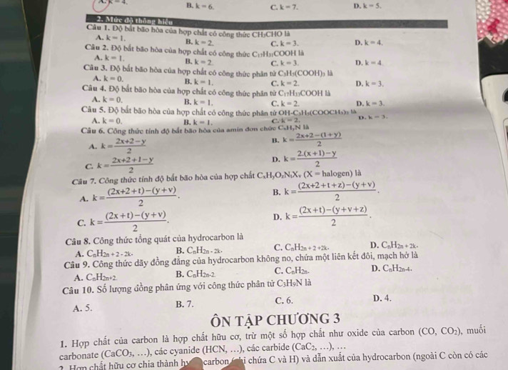 k=4 B. k-6. C. k=7. D. k=5.
2. Mức độ thắng hiệu
Câu 1. Độ bất bão hòa của hợp chất cô công thức CH₃CHO là
A. k=1. B. k=2. C. k=3. D. k=4.
Câu 2. Độ bắt bão hòa của hợp chất có công thức C_17H_31CO OOH là
A. k=1. B. k=2 C. k=3. D. k=4
Câu 3. Độ bất bão hòa của hợp chất có công thức phân tử 6 C_3H_5(COOH) 5 là
A. k=0. B. k=1. C. k=2. D. k=3.
Câu 4. Độ bắt bão hòa của hợp chất có công thức phân tử C_17H_11COOH là
A. k=0. B. k=1. C. k=2. D. k=3
Câu 5. Độ bất bão hòa của hợp chất có công thức phân tử O1 -C_3H_5(COOCH_2)_3 D. k-3,
A. k=0. B. k=1. C. K-2,
Câu 6. Công thức tính độ bắt bão hòa của amin đơn chức C_-1 1 N là
A. k= (2x+2-y)/2 
B. k= (2x+2-(1+y))/2 
C. k= (2x+2+1-y)/2 
D. k= (2.(x+1)-y)/2 
Câu 7. Công thức tính độ bất bão hòa của hợp chất C_xH_yO_zN_tX_v(X=halog en ) là
A. k= ((2x+2+t)-(y+v))/2 . B. k= ((2x+2+t+z)-(y+v))/2 .
C. k= ((2x+t)-(y+v))/2 . D. k= ((2x+t)-(y+v+z))/2 .
Câu 8. Công thức tổng quát của hydrocarbon là
A. C_nH_2n+2-2k. B. C_nH_2n-2k- C. C_nH_2n+2+2k. D. C_nH_2n+2k.
Câu 9. Công thức dãy đồng đẳng của hydrocarbon không no, chứa một liên kết đôi, mạch hở là
A. C_nH_2n+2 B. C_nH_2n-2. C. C_nH_2n. D. C_nH_2n-4.
Câu 10. Số lượng đồng phân ứng với công thức phân tử C_3H_9N là
A. 5. B. 7. C. 6. D. 4.
ÔN TậP CHƯơNG 3
1. Hợp chất của carbon là hợp chất hữu cơ, trừ một số hợp chất như oxide của carbon (CO,CO_2) , muối
carbonate (CaCO_3,...) , các cyanide (HCN,...) , các carbide (CaC_2,...),...
2 Hơn chất hữu cơ chia thành hy  carbon (chỉ chứa C và H) và dẫn xuất của hydrocarbon (ngoài C còn có các