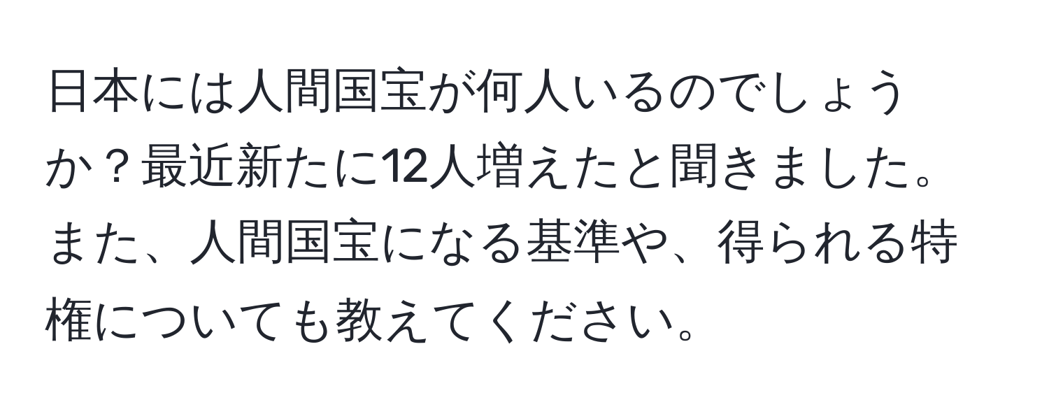 日本には人間国宝が何人いるのでしょうか？最近新たに12人増えたと聞きました。また、人間国宝になる基準や、得られる特権についても教えてください。