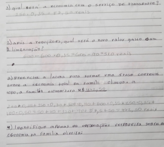 qual sera a reconomia com o servico pe transborte?
250· 0,35=87,5 a reais 
2)apis a reoucioes, qual serd o novo ralor gasto om 
a limeneasao?
600-600· 0,15=600-90=510 yeais 
3) preencHa a lacina para formar vma Frase coerente 
sere a exonomia total Da Famlli oliveira, a 
tobo, a ramilea ecommizara RyuZ, So
200· 0,25+150· 0,30+300· 0,40+600· 0,15+150· 0,35+
100-0,50=50+45+320+90+87,5+50=442,soreais
4) 1pentiFique apenas as arrimacoes verapeira sepre a 
economia pa familia eliveira: