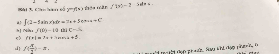 Cho hàm số y=f(x) thỏa mãn f'(x)=2-5sin x.
a) ∈t (2-5sin x)dx=2x+5cos x+C.
b) Nếu f(0)=10 thì C=-5.
c) f(x)=2x+5cos x+5.
d) f( π /2 )=π. 
n ời người đạp phanh. Sau khi đạp phanh, ô