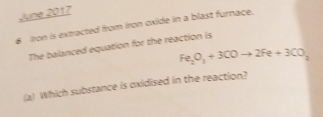 June 2017 
6 Iron is extracted from iron oxide in a blast furnace. 
The balanced equation for the reaction is
Fe_2O_3+3COto 2Fe+3CO_2
(a) Which substance is oxidised in the reaction?