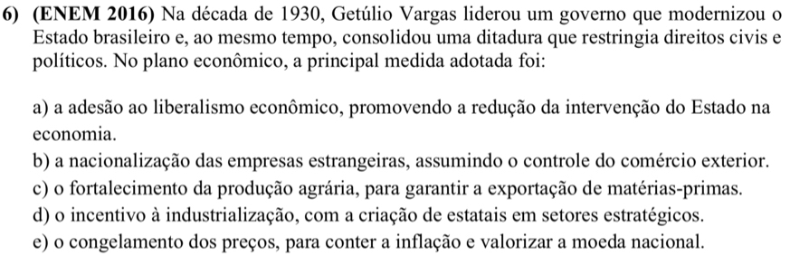 (ENEM 2016) Na década de 1930, Getúlio Vargas liderou um governo que modernizou o
Estado brasileiro e, ao mesmo tempo, consolidou uma ditadura que restringia direitos civis e
políticos. No plano econômico, a principal medida adotada foi:
a) a adesão ao liberalismo econômico, promovendo a redução da intervenção do Estado na
economia.
b) a nacionalização das empresas estrangeiras, assumindo o controle do comércio exterior.
c) o fortalecimento da produção agrária, para garantir a exportação de matérias-primas.
d) o incentivo à industrialização, com a criação de estatais em setores estratégicos.
e) o congelamento dos preços, para conter a inflação e valorizar a moeda nacional.