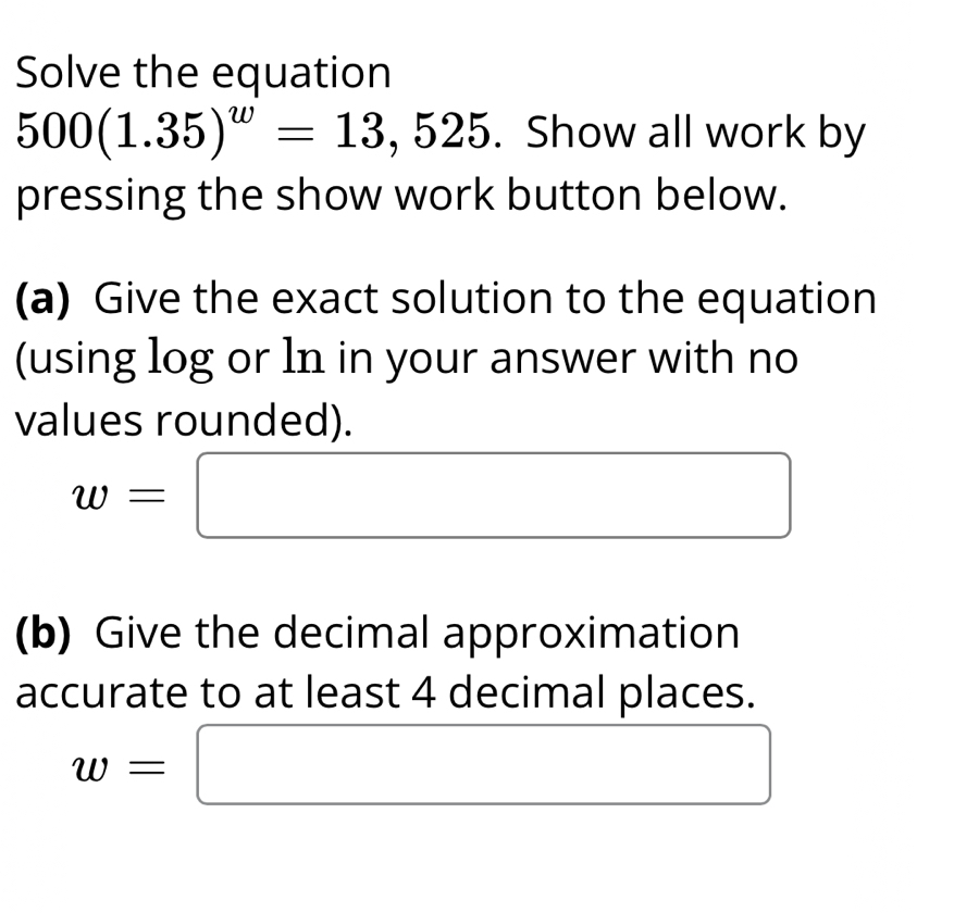 Solve the equation
500(1.35)^w=13,525. Show all work by 
pressing the show work button below. 
(a) Give the exact solution to the equation 
(using log or ln in your answer with no 
values rounded).
w=□
(b) Give the decimal approximation 
accurate to at least 4 decimal places.
w=□