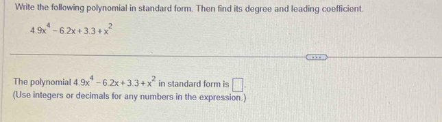 Write the following polynomial in standard form. Then find its degree and leading coefficient.
4.9x^4-6.2x+3.3+x^2
The polynomial 4.9x^4-6.2x+3.3+x^2 in standard form is □. 
(Use integers or decimals for any numbers in the expression.)