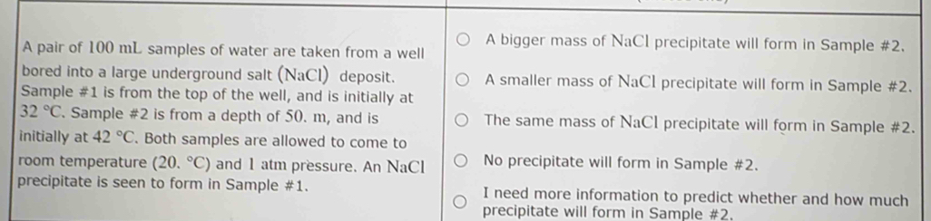 A bigger mass of NaCl precipitate will form in Sample #2. 
A pair of 100 mL samples of water are taken from a well 
bored into a large underground salt (NaCl) deposit. A smaller mass of NaCl precipitate will form in Sample #2. 
Sample #1 is from the top of the well, and is initially at
32°C. Sample #2 is from a depth of 50. m, and is The same mass of NaCI precipitate will form in Sample #2. 
initially at 42°C. Both samples are allowed to come to 
room temperature (20.^circ C) and 1 atm pressure. An NaCl No precipitate will form in Sample #2. 
precipitate is seen to form in Sample #1. I need more information to predict whether and how much 
precipitate will form in Sample #2.