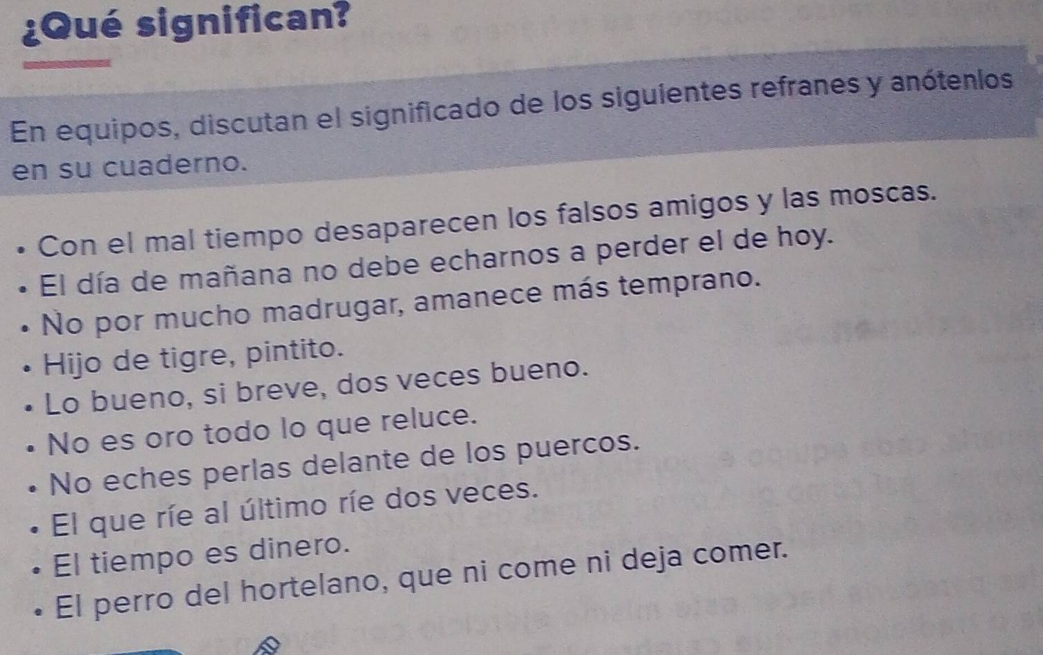 ¿Qué significan?
En equipos, discutan el significado de los siguientes refranes y anótenlos
en su cuaderno.
Con el mal tiempo desaparecen los falsos amigos y las moscas.
El día de mañana no debe echarnos a perder el de hoy.
No por mucho madrugar, amanece más temprano.
Hijo de tigre, pintito.
Lo bueno, si breve, dos veces bueno.
No es oro todo lo que reluce.
No eches perlas delante de los puercos.
El que ríe al último ríe dos veces.
El tiempo es dinero.
El perro del hortelano, que ni come ni deja comer.