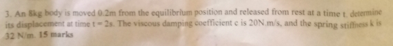 An 8kg body is moved 0.2m from the equilibrium position and released from rest at a time t. detemine 
its displacement at time t=2s. The viscous damping coefficient c is 20N.m/s, and the spring stiffness k is
32 N/m. 15 marks