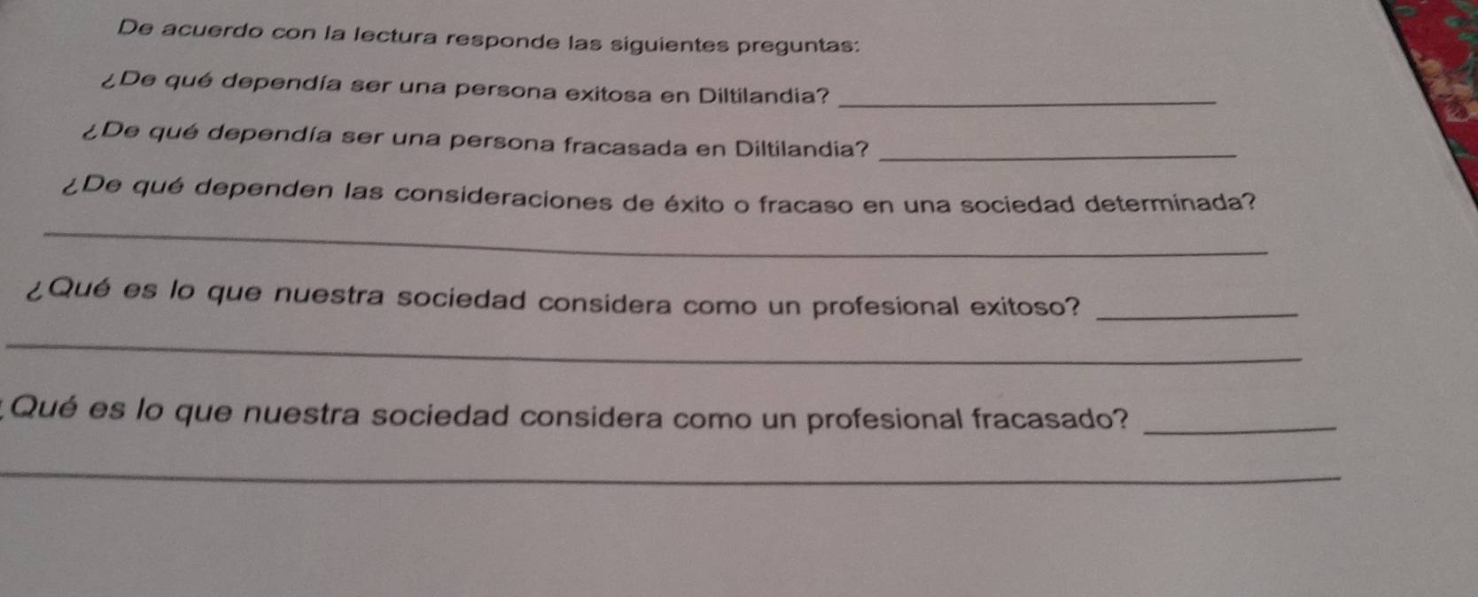 De acuerdo con la lectura responde las siguientes preguntas: 
¿De qué dependía ser una persona exitosa en Diltilandia?_ 
¿De qué dependía ser una persona fracasada en Diltilandia?_ 
¿De qué dependen las consideraciones de éxito o fracaso en una sociedad determinada? 
_ 
¿Qué es lo que nuestra sociedad considera como un profesional exitoso?_ 
_ 
Qué es lo que nuestra sociedad considera como un profesional fracasado?_ 
_