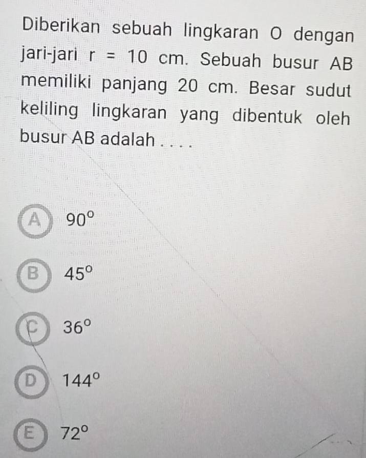 Diberikan sebuah lingkaran O dengan
jari-jari r=10cm. Sebuah busur AB
memiliki panjang 20 cm. Besar sudut
keliling lingkaran yang dibentuk oleh 
busur AB adalah . . . .
A 90°
B 45°
C 36°
D 144°
E 72°