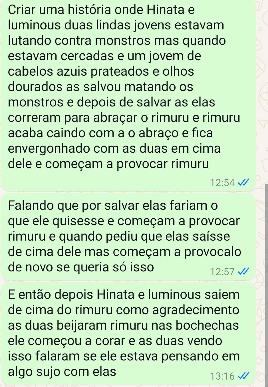 Criar uma história onde Hinata e 
luminous duas lindas jovens estavam 
lutando contra monstros mas quando 
estavam cercadas e um jovem de 
cabelos azuis prateados e olhos 
dourados as salvou matando os 
monstros e depois de salvar as elas 
correram para abraçar o rimuru e rimuru 
acaba caindo com a o abraço e fica 
envergonhado com as duas em cima 
dele e começam a provocar rimuru
12:54
Falando que por salvar elas fariam o 
que ele quisesse e começam a provocar 
rimuru e quando pediu que elas saísse 
de cima dele mas começam a provocalo 
de novo se queria só isso
12:57
E então depois Hinata e luminous saiem 
de cima do rimuru como agradecimento 
as duas beijaram rimuru nas bochechas 
ele começou a corar e as duas vendo 
isso falaram se ele estava pensando em 
algo sujo com elas
13:16