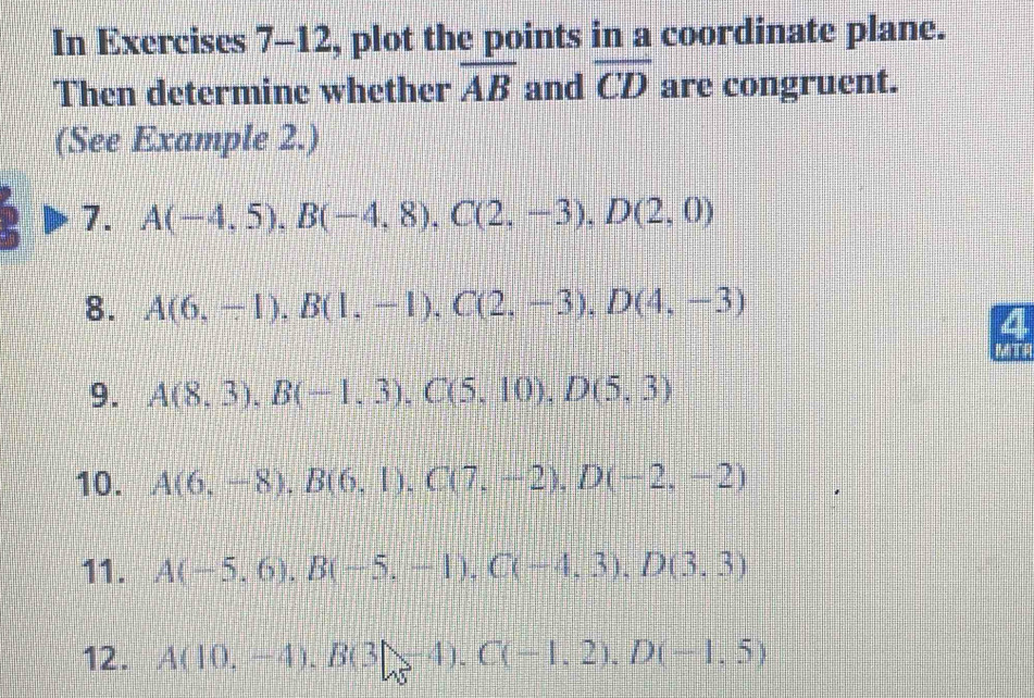 In Exercises 7-12, plot the points in a coordinate plane. 
Then determine whether overline AB and overline CD are congruent. 
(See Example 2.) 
7. A(-4,5), B(-4,8), C(2,-3), D(2,0)
8. A(6,-1), B(1,-1), C(2,-3), D(4,-3)
4 
9. A(8,3), B(-1,3), C(5,10), D(5,3)
10. A(6,-8), B(6,1), C(7,-2), D(-2,-2)
11. A(-5,6), B(-5,-1), C(-4,3), D(3,3)
12. A(10,-4), B(3|84endpmatrix. C(-1,2), D(-1,5)