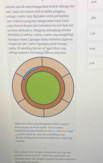 45%
Sebuah sekolah menyelenggarakan festival olahraga dan
seni. Salah satu elemen festival adalah panggung
setinggi 2 meter yang digunakan untuk pertunjukan 38%
seni. Dekorasi panggung menggunakan balok-balok
yang disusun dengan pola bertambah dua kali lipat dari
susunan sebelumnya. Panggung melengkung tersebut
diletakkan di trek lari selebar 3 meter yang mengelilingi 75%
lapangan utama. Lapangan utama berbentuk lingkaran
dengan jari-jari 7 meter digunakan untuk berbagai
lomba. Di sekeliling trek lari te “apat tribun yang 64%
terbagi menjadi 6 blok dengan ukuran yang sama.
52%
Salah satu lomba yang dilaksanakan adalah mengisi
drum dengan air secara estafet. Drum tersebut
berbentuk tabung memiliki jari-jari 0,7 meter dan tinggi
1,5 meter. Selain itu, akan ada 5 pemenang yang
masing-masing akan menerima hadiah dari orang yang
berbeda.
Siswa mengisi drum dengan menggunakan gayung yang
memiliki volume 0.15m^3. Dalam satu menit salah satu
kelompok hanya bisa mengisi 8 gayung. Persentase kapasitas
drum vang terisi adalah