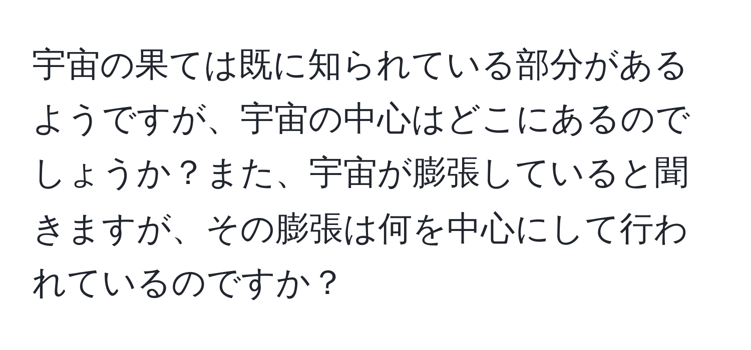 宇宙の果ては既に知られている部分があるようですが、宇宙の中心はどこにあるのでしょうか？また、宇宙が膨張していると聞きますが、その膨張は何を中心にして行われているのですか？