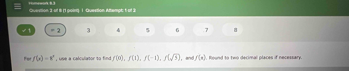 Homework 8.3 
Question 2 of 8 (1 point) | Question Attempt: 1 of 2 
1 = 2 3 4 5 6 .7 8 
For f(x)=8^x , use a calculator to find f(0), f(1), f(-1), f(sqrt(5)) ， and f(π ). Round to two decimal places if necessary.