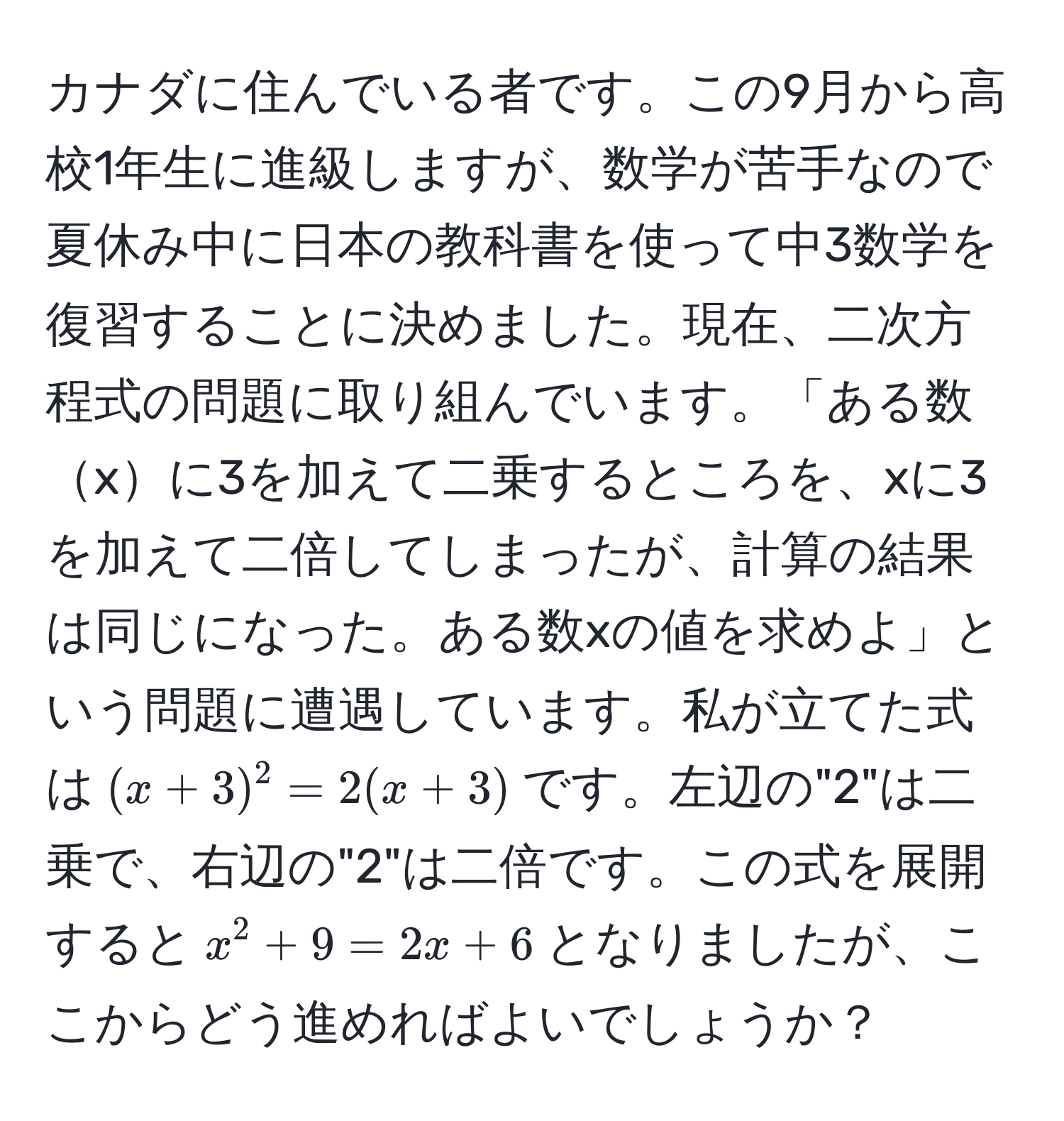 カナダに住んでいる者です。この9月から高校1年生に進級しますが、数学が苦手なので夏休み中に日本の教科書を使って中3数学を復習することに決めました。現在、二次方程式の問題に取り組んでいます。「ある数xに3を加えて二乗するところを、xに3を加えて二倍してしまったが、計算の結果は同じになった。ある数xの値を求めよ」という問題に遭遇しています。私が立てた式は$(x + 3)^2 = 2(x + 3)$です。左辺の"2"は二乗で、右辺の"2"は二倍です。この式を展開すると$x^2 + 9 = 2x + 6$となりましたが、ここからどう進めればよいでしょうか？