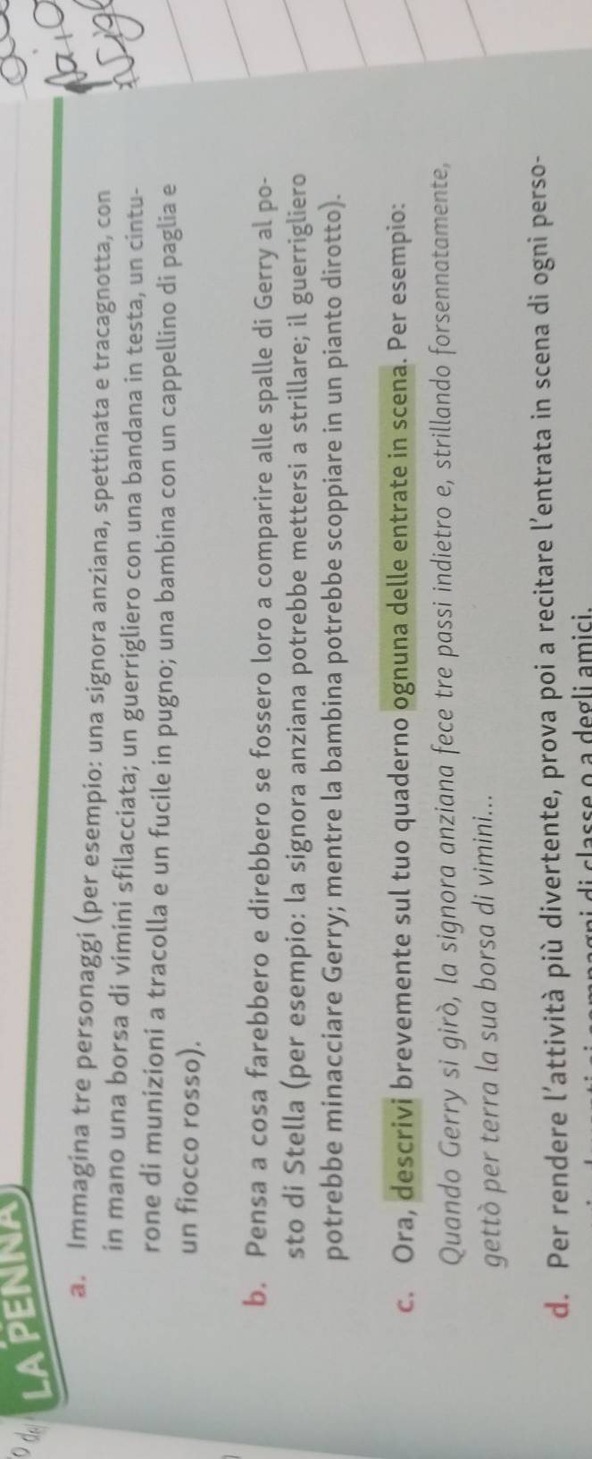 LAPENNA 
a. Immagina tre personaggi (per esempio: una signora anziana, spettinata e tracagnotta, con 
in mano una borsa di vimini sfilacciata; un guerrigliero con una bandana in testa, un cintu- 
rone di munizioni a tracolla e un fucile in pugno; una bambina con un cappellino di paglia e 
un fiocco rosso). 
b. Pensa a cosa farebbero e direbbero se fossero loro a comparire alle spalle di Gerry al po- 
sto di Stella (per esempio: la signora anziana potrebbe mettersi a strillare; il guerrigliero 
potrebbe minacciare Gerry; mentre la bambina potrebbe scoppiare in un pianto dirotto). 
c. Ora, descrivi brevemente sul tuo quaderno ognuna delle entrate in scena. Per esempio: 
Quando Gerry si girò, la signora anziana fece tre passi indietro e, strillando forsennatamente, 
gettò per terra la sua borsa di vimini... 
d. Per rendere l’attività più divertente, prova poi a recitare l’entrata in scena di ogni perso- 
l c a s s e o a de g li a m i i