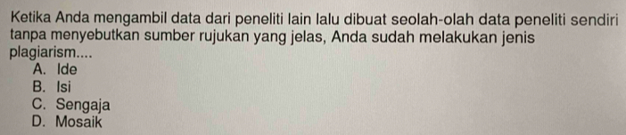 Ketika Anda mengambil data dari peneliti lain lalu dibuat seolah-olah data peneliti sendiri
tanpa menyebutkan sumber rujukan yang jelas, Anda sudah melakukan jenis
plagiarism....
A. Ide
B. Isi
C. Sengaja
D. Mosaik