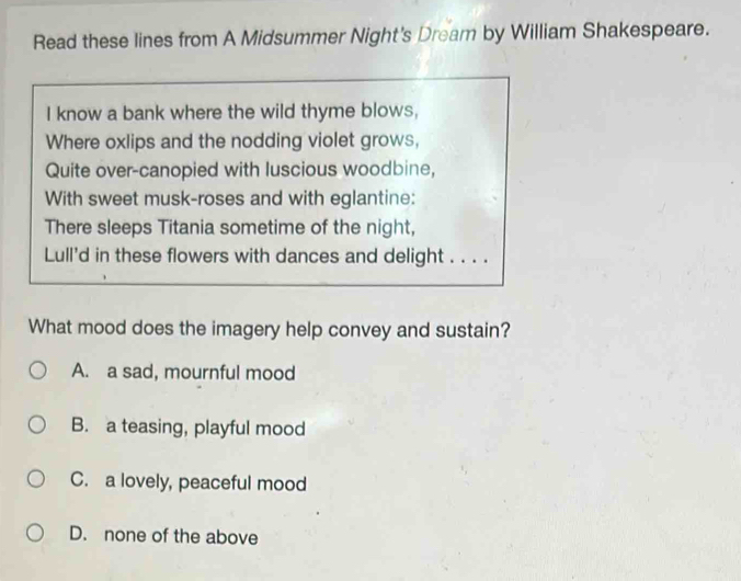 Read these lines from A Midsummer Night's Dream by William Shakespeare.
I know a bank where the wild thyme blows,
Where oxlips and the nodding violet grows,
Quite over-canopied with luscious woodbine,
With sweet musk-roses and with eglantine:
There sleeps Titania sometime of the night,
Lull'd in these flowers with dances and delight . . . .
What mood does the imagery help convey and sustain?
A. a sad, mournful mood
B. a teasing, playful mood
C. a lovely, peaceful mood
D. none of the above