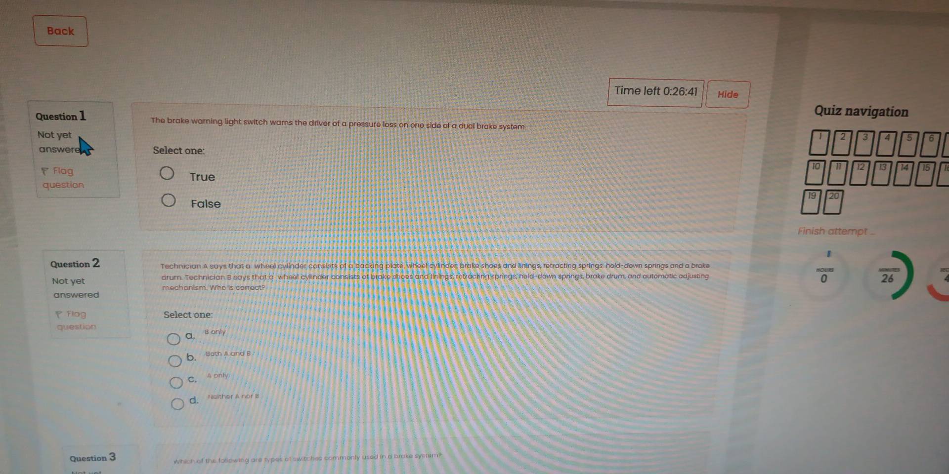 Back
Time left 0:26:41 Hide
Quiz navigation
Question 1 The brake warning light switch warns the driver of a pressure loss on one side of a dual brake system.
Not yet
2 3 5 6
answere Select one:
Flog
10 11 12 14 15
True
question
19 20
False
Finish attempt _
Question 2 Technician A says that a wheel cylinder consists of a backing plate, wheel cylinder, brake shoes and linings, retracting springs, hold-down springs and a brake  1/0  frac 26
Not yet drum. Technician B says that a wheel cylinder consists of brake shoes and linings, retracting springs, hold-down springs, brake drum, and automatic adjusting
mechanism. Who is correct?
answered
Flog Select one
question
a. B only
b. Both A and B
C. A only
d. Neither A nor B
Question 3
Which of the fallowing are types of switches commonly used in a brake system