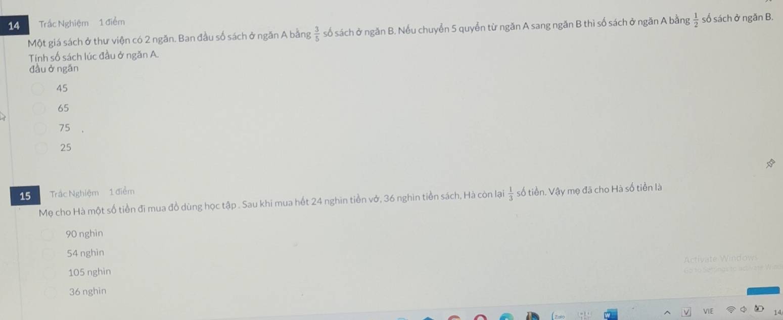 Trắc Nghiệm 1 điểm số sách ở ngăn B.
Một giá sách ở thư viện có 2 ngăn. Ban đầu số sách ở ngăn A bằng  3/5  số sách ở ngăn B. Nếu chuyển 5 quyển từ ngăn A sang ngăn B thì số sách ở ngăn A bằng  1/2 
Tính số sách lúc đầu ở ngăn A.
đầuở ngǎn
45
65
75
25
15 Trác Nghiệm 1 điểm
Mẹ cho Hà một số tiền đi mua đồ dùng học tập . Sau khi mua hết 24 nghin tiền vở, 36 nghin tiền sách, Hà còn lại  1/3  số tiền. Vậy mẹ đã cho Hà số tiền là
90 nghìn
54 nghìn
Activate Windows
105 nghin
G o to Gutrnas to
36 nghin
VIE
14