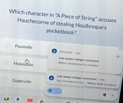 Which character in ''A Piece of String'' accuses
Hauchecorne of stealing Houlbreque's
pocketbook?
Paumelle ChromeOS· now
Low-power charger connected
Malandain Battery charging may be unreliable.
a Low-power charger connected + now
Goderville Your Chromebook may n Battery Saver turned on