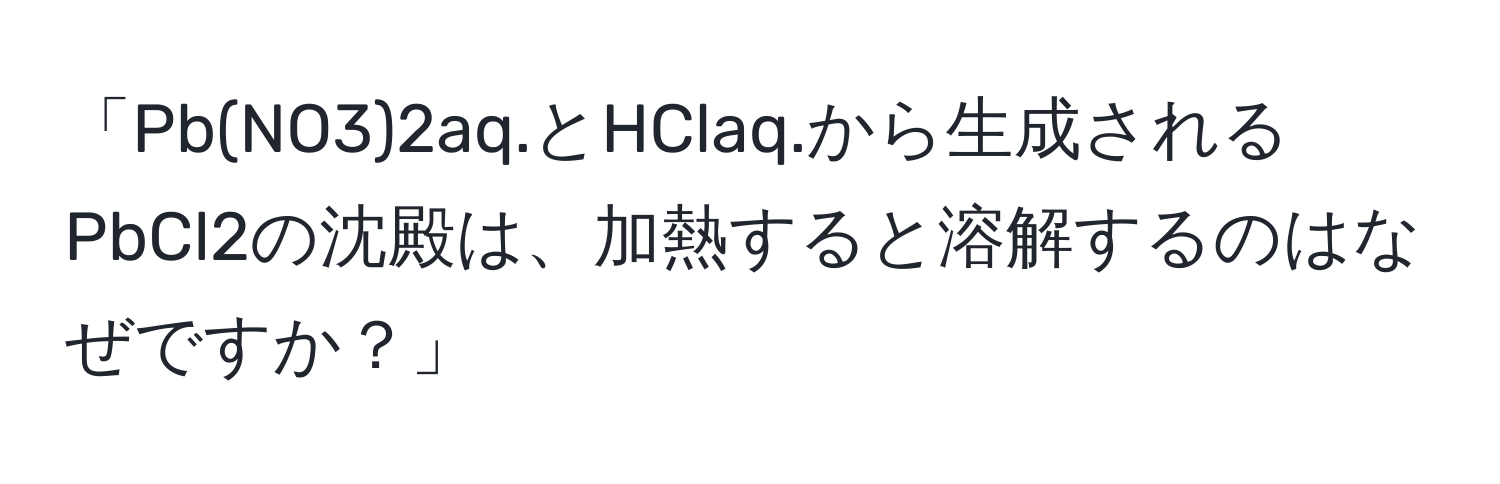 「Pb(NO3)2aq.とHClaq.から生成されるPbCl2の沈殿は、加熱すると溶解するのはなぜですか？」