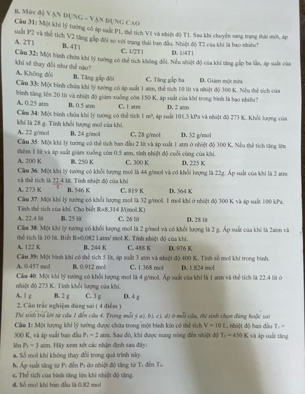 Mức độ Vận DỤNG - VậN DụNG CAO
Câu 31: Một khí lý tưởng có áp suất P1, thể tích V1 và nhiệt độ T1. Sau khi chuyển sang trạng thái mới, áp
suất P2 và thể tích V2 tăng gấp đôi so với trạng thái ban đầu. Nhiệt độ T2 của khí là bao nhiêu?
A. 2T1 B. 4T1
C. 1/2T1 D. 1/4T1
Câu 32: Một bình chứa khí lý tưởng có thể tích không đổi. Nếu nhiệt độ của khí tăng gấp ba lần, áp suất của
khí sẽ thay đồi như thế nào?
A. Không đồi B. Tăng gấp đôi C. Tăng gấp ba D. Giảm một nửa
Câu 33: Một bình chứa khí lý tưởng có áp suất 1 atm, thể tích 10 lít và nhiệt độ 300 K. Nếu thể tích của
bình tăng lên 20 lít và nhiệt độ giảm xuống còn 150 K, áp suất của khí trong bình là bao nhiêu?
A. 0.25 atm B. 0.5 atm C. 1 atm D. 2 atm
Câu 34: Một bình chứa khí lý tưởng có thể tích 1m^3 4, áp suất 101.3 kPa và nhiệt độ 273 K. Khối lượng của
khí là 28 g. Tính khối lượng mol của khí.
A. 22 g/mol B. 24 g/mol C. 28 g/mol D. 32 g/mol
Câu 35: Một khí lý tưởng có thể tích ban đầu 2 lít và áp suất 1 atm ở nhiệt độ 300 K. Nếu thể tích tăng lên
thêm 1 lít và áp suất giảm xuống còn 0.5 atm, tính nhiệt độ cuối cùng của khí.
A. 200 K B. 250 K C. 300 K D. 225 K
Câu 36: Một khí lý tưởng có khối lượng mol là 44 g/mol và có khối lượng là 22g. Áp suất của khí là 2 atm
và thể tích là 22.4 lít. Tính nhiệt độ của khí
A. 273 K B. 546 K C. 819 K D. 364 K
Câu 37: Một khí lý tưởng có khối lượng mol là 32 g/mol. 1 mol khí ở nhiệt độ 300 K và áp suất 100 kPa.
Tính thể tích của khí. Cho biết R=8.314 J/(mol.K)
A. 22.4 lít B. 25 lít C. 26 lít D. 28 lít
Câu 38: Một khí lý tưởng có khối lượng mol là 2 g/mol và có khối lượng là 2 g. Áp suất của khí là 2atm và
thể tích là 10 lít. Biết R=0,082 1l.atm/ mol.K. Tính nhiệt độ của khí.
A. 122 K B. 244 K C. 488 K D. 976 K
Câu 39: Một bình khí có thể tích 5 lít, áp suất 3 atm và nhiệt độ 400 K. Tính số mol khí trong bình.
A. 0.457 mol B. 0.912 mol C. 1.368 mol D. 1.824 mol
Câu 40: Một khí lý tưởng có khối lượng mol là 4 g/mol. Áp suất của khí là 1 atm và thể tích là 22.4 lít ở
nhiệt độ 273 K. Tính khối lượng của khí.
A. 1 g B. 2 g C. 3 g D. 4 g
2. Câu trắc nghiệm đúng sai ( 4 điểm )
Thí sinh trả lời từ câu 1 đến câu 4. Trong mỗi ý a), b), c), d) ở mỗi câu, thí sinh chọn đúng hoặc sai
Câu 1: Một lượng khí lý tưởng được chứa trong một bình kín có thể tích V=10L ,, nhiệt độ ban đầu T_1=
300 K, và áp suất ban đầu P_1=2 atm. Sau đó, khí được nung nóng đến nhiệt độ T_2=450K và áp suất tăng
lên P_2=3 atm. Hãy xem xét các nhận định sau đây:
a. Số mol khí không thay đổi trong quá trình này.
b. Áp suất tăng từ P đến P_2 do nhiệt độ tăng từ Tỉ đến T_2.
c. Thể tích của bình tăng lên khi nhiệt độ tăng.
đ. Số mol khí ban đầu là 0.82 mol