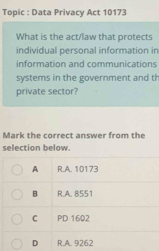 Topic : Data Privacy Act 10173
What is the act/law that protects
individual personal information in
information and communications
systems in the government and th
private sector?
Mark the correct answer from the
selection below.
A R.A. 10173
B R.A. 8551
C PD 1602
D R.A. 9262