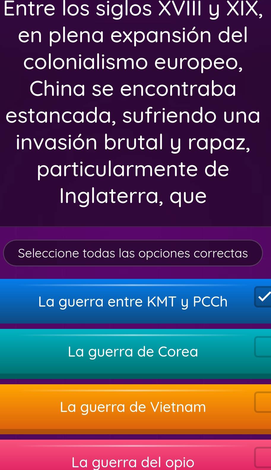 Entre los siglos XVIII y XIX,
en plena expansión del
colonialismo europeo,
China se encontraba
estancada, sufriendo una
invasión brutal y rapaz,
particularmente de
Inglaterra, que
Seleccione todas las opciones correctas
La guerra entre KMT y PCCh
La guerra de Corea
La guerra de Vietnam
La guerra del opio