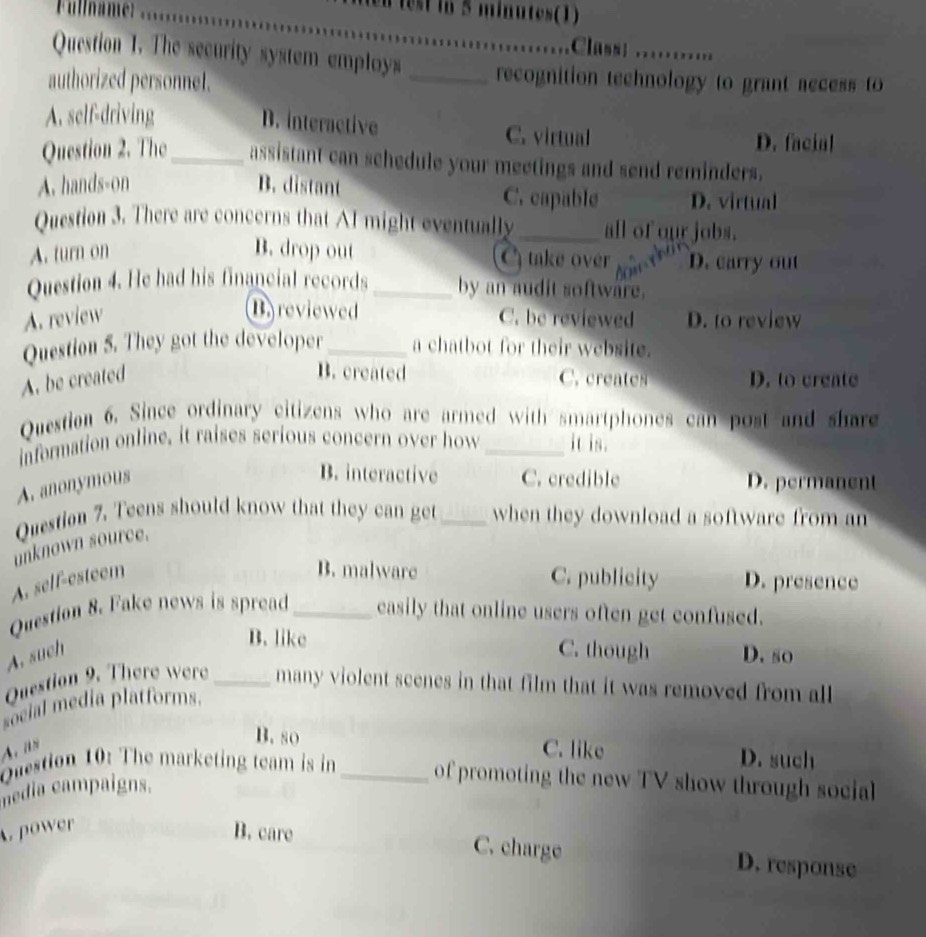 Fullname:
n lest in 5 minutes (1)
_
Class
Question 1. The security system employs _recognition technology to grant aecess to
authorized personnel.
D. interactive
A. self-driving C. virtual
D. facial
Question 2. The_ assistant can schedule your meetings and send reminders.
A. hands-on B. distant C. capable D. virtual
Question 3. There are concerns that AI might eventually_ all of our jobs.
A. turn on B. drop out take over D. carry out
Question 4. He had his financial records _by an audit software.
Ba reviewed
A. review C. be reviewed D. to review
Question 5. They got the developer_ a chatbot for their website.
B. created
A. be created C. creates D. to create
Question 6. Since ordinary citizens who are armed with smartphones can post and share
information online, it raises serious concern over how _it is.
A. anonymous
B. interactive C. credible D. permanent
Question 7. Teens should know that they can get _when they download a software from an
unknown source.
A. self-esteem
B. malware C. publicity D. presence
Question 8. Fake news is spread_ easily that online users often get confused.
B. like
A. such C. though D. so
Question 9. There were _many violent scenes in that film that it was removed from all
social media platforms.
B. so
A. i C. like D. such
Question 10: The marketing team is in_ of promoting the new TV show through social
nedia campaigns..power
B. care C. charge D. response