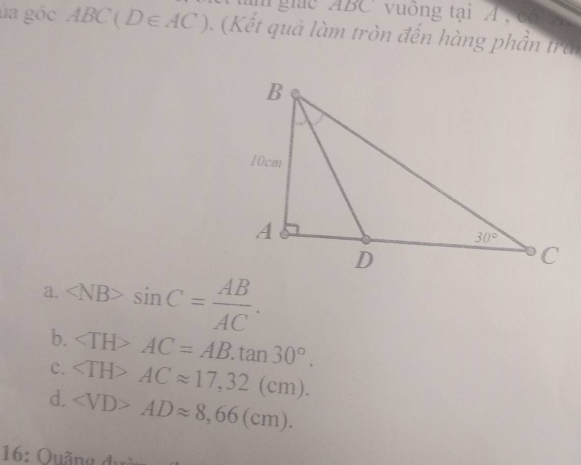 giac ABC' vuông tại A , cổ vi
la góc ABC(D∈ AC). (Kết quả làm tròn đến hàng phần trăi
a. sin C= AB/AC .
b.
C. AC=AB.tan 30°.
d. ACapprox 17,32(cm).
ADapprox 8,66(cm).
16: Quãng đưc