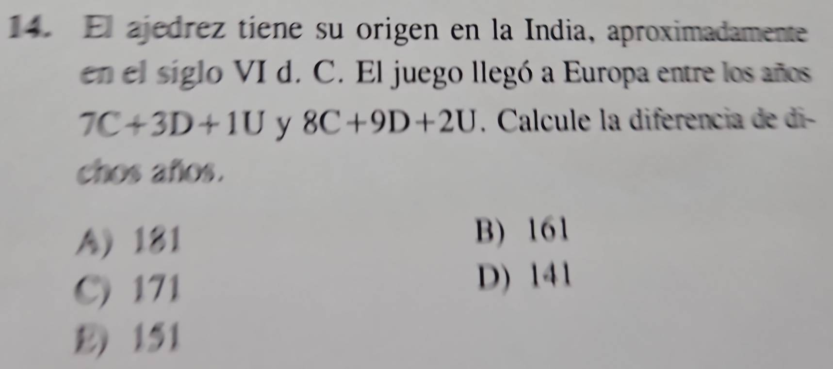 El ajedrez tiene su origen en la India, aproximadamente
en el siglo VI d. C. El juego llegó a Europa entre los años
7C+3D+1U y 8C+9D+2U. Calcule la diferencia de di-
chos años.
A) 181
B) 161
C) 171
D) 141
E) 151