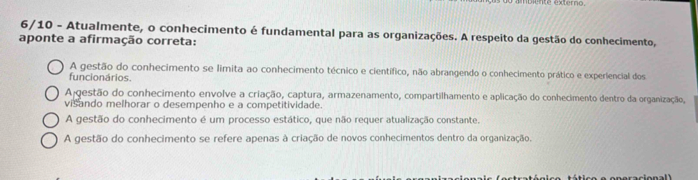 6/10 - Atualmente, o conhecimento é fundamental para as organizações. A respeito da gestão do conhecimento,
aponte a afirmação correta:
A gestão do conhecimento se limita ao conhecimento técnico e científico, não abrangendo o conhecimento prático e experiencial dos
funcionários.
A gestão do conhecimento envolve a criação, captura, armazenamento, compartilhamento e aplicação do conhecimento dentro da organização,
visando melhorar o desempenho e a competitividade.
A gestão do conhecimento é um processo estático, que não requer atualização constante.
A gestão do conhecimento se refere apenas à criação de novos conhecimentos dentro da organização.