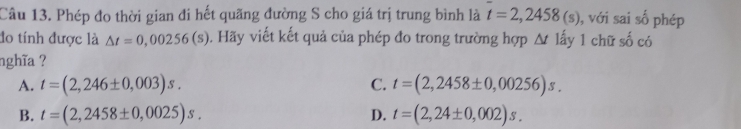 Phép đo thời gian đi hết quãng đường S cho giá trị trung bình là t=2,2458(s) , với sai số phép
do tính được là △ t=0,00256(s). Hãy viết kết quả của phép đo trong trường hợp △ tla 1 1 chữ số có
nghĩa ?
A. t=(2,246± 0,003)s. C. t=(2,2458± 0,00256)s.
B. t=(2,2458± 0,0025)s. D. t=(2,24± 0,002)s.