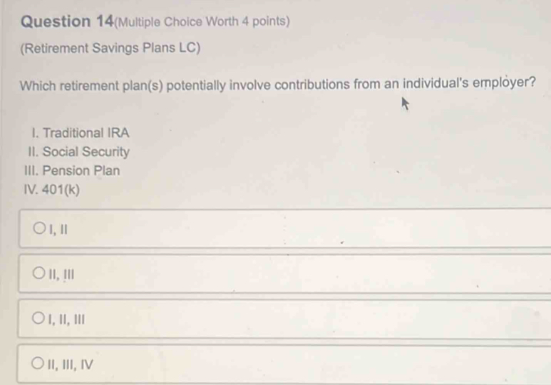 Question 14(Multiple Choice Worth 4 points)
(Retirement Savings Plans LC)
Which retirement plan(s) potentially involve contributions from an individual's employer?
I. Traditional IRA
II. Social Security
III. Pension Plan
IV. 401(k)
I,Ⅱ
II, !II
I, II, ⅢII
II, III, Ⅳ