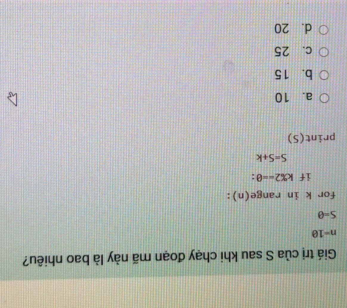 Giá trị của S sau khi chạy đoạn mã này là bao nhiêu?
n=10
S=0
for k in range(n):
if k% 2==0
S=S+k
print(S)
a. 10
b. 15
c. 25
d. 20