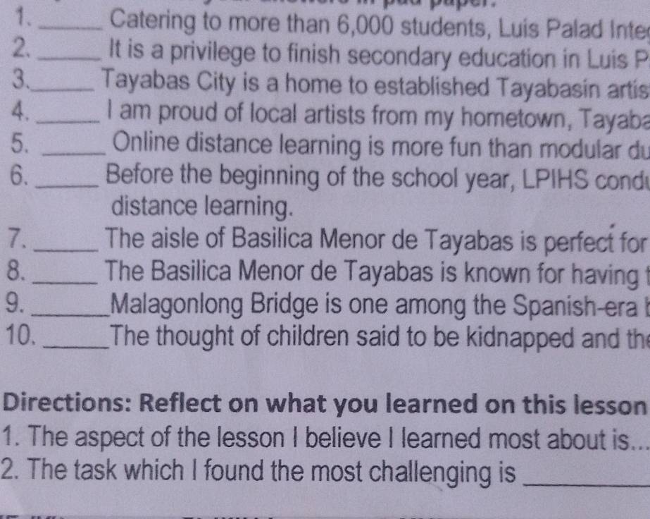 1._ Catering to more than 6,000 students, Luis Palad Inte 
2._ It is a privilege to finish secondary education in Luis P 
3._ Tayabas City is a home to established Tayabasin artis 
4. _I am proud of local artists from my hometown, Tayaba 
5. _ Online distance learning is more fun than modular du 
6._ Before the beginning of the school year, LPIHS cond 
distance learning. 
7. _The aisle of Basilica Menor de Tayabas is perfect for 
8. _The Basilica Menor de Tayabas is known for having t 
9._ Malagonlong Bridge is one among the Spanish-era b 
10. _The thought of children said to be kidnapped and the 
Directions: Reflect on what you learned on this lesson 
1. The aspect of the lesson I believe I learned most about is. 
2. The task which I found the most challenging is_