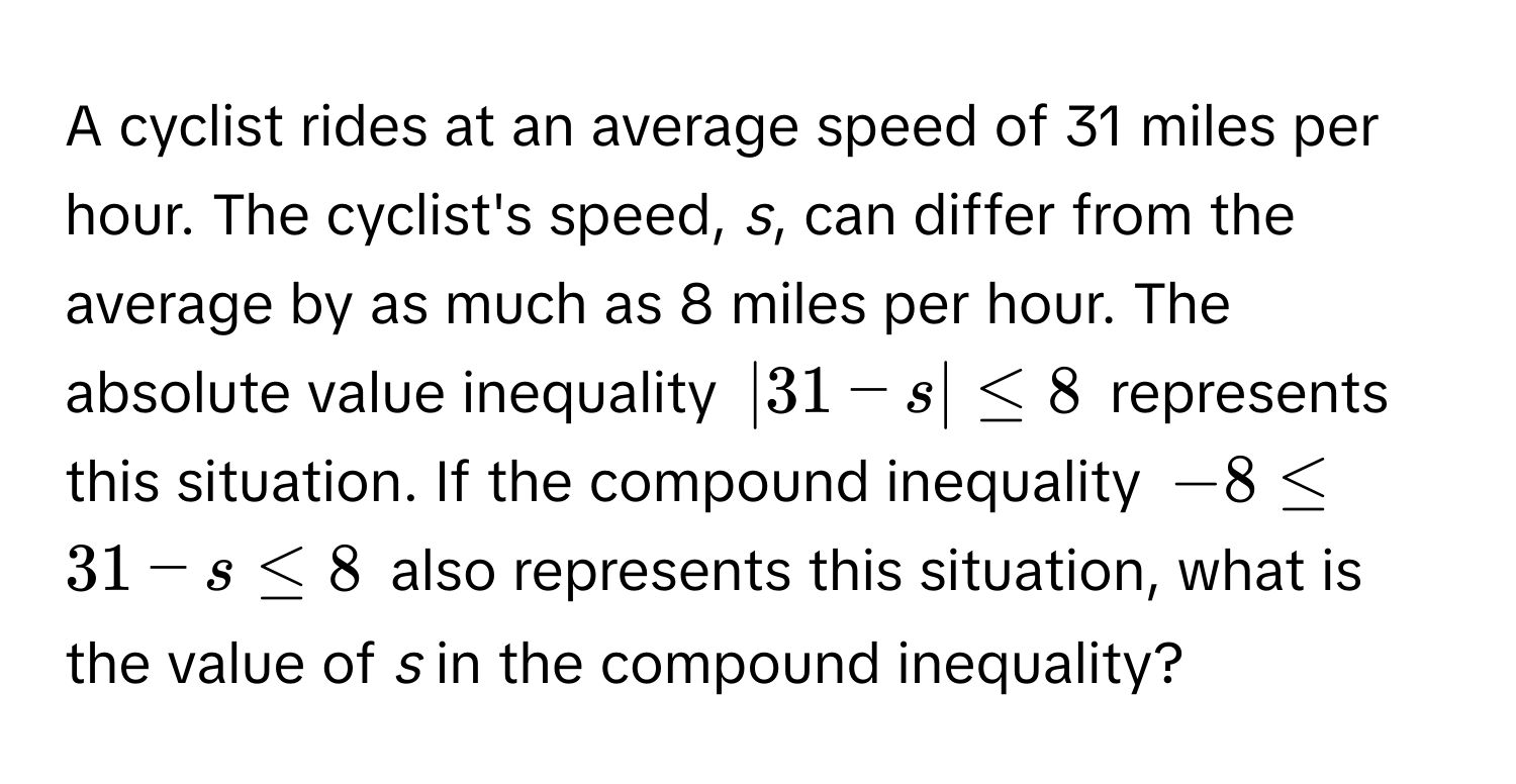 A cyclist rides at an average speed of 31 miles per hour. The cyclist's speed, *s*, can differ from the average by as much as 8 miles per hour. The absolute value inequality $|31 - s| ≤ 8$ represents this situation. If the compound inequality $-8 ≤ 31 - s ≤ 8$ also represents this situation, what is the value of *s* in the compound inequality?